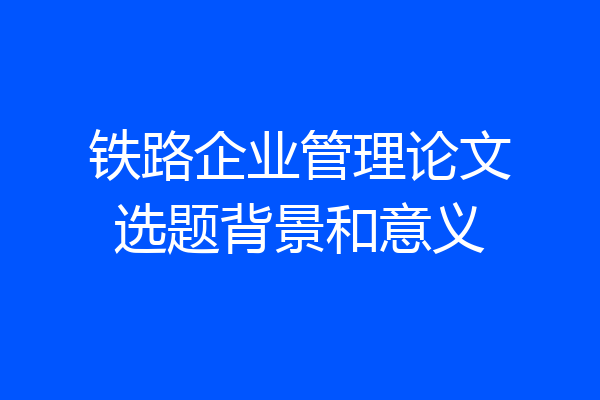 铁路企业管理论文选题背景和意义