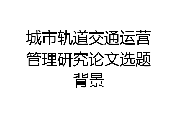 城市轨道交通运营管理研究论文选题背景