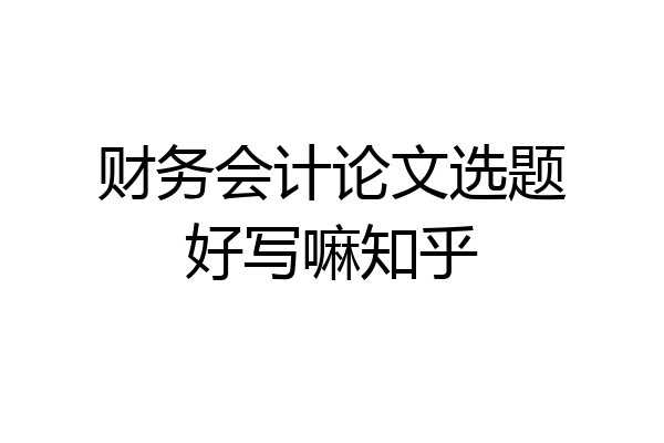 财务会计论文选题好写嘛知乎