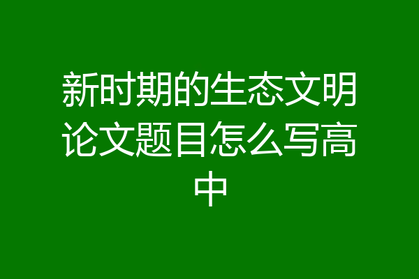 新时期的生态文明论文题目怎么写高中