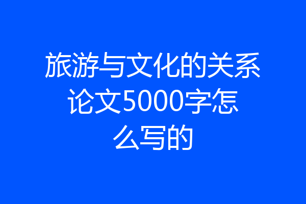 旅游与文化的关系论文5000字怎么写的