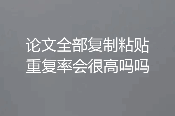 论文全部复制粘贴重复率会很高吗吗