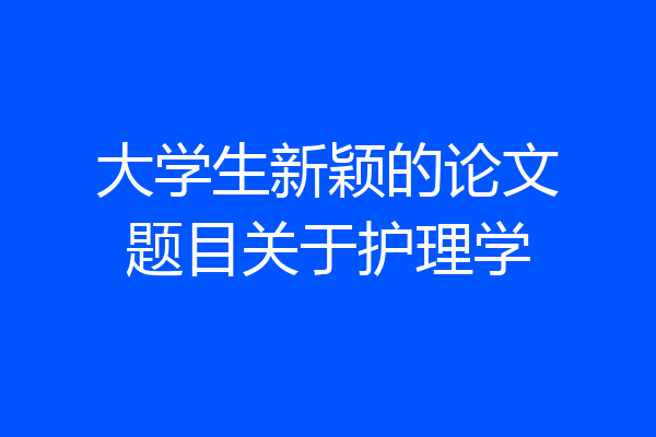 大学生新颖的论文题目关于护理学