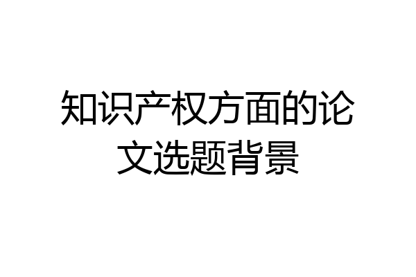 知识产权方面的论文选题背景
