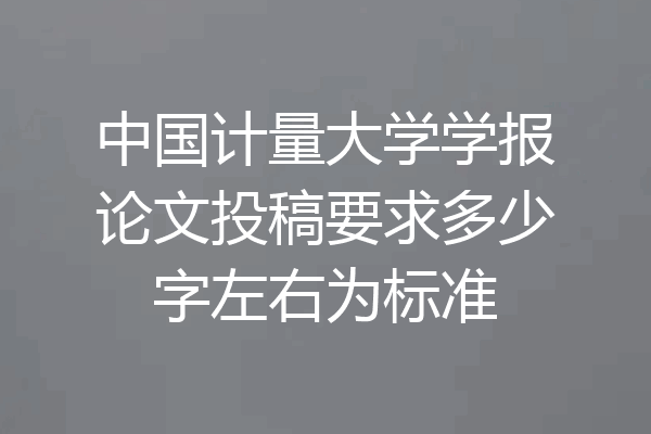 中国计量大学学报论文投稿要求多少字左右为标准