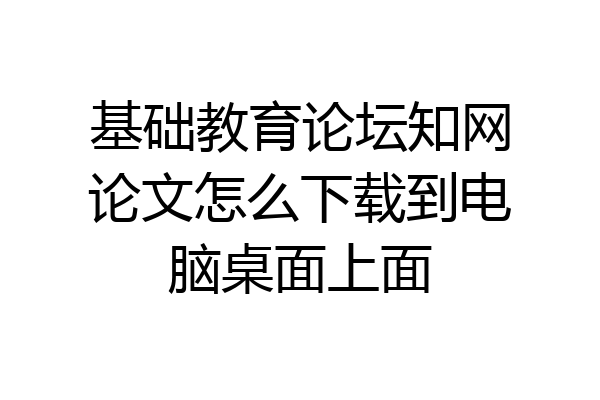 基础教育论坛知网论文怎么下载到电脑桌面上面