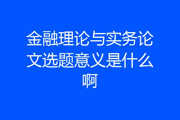 金融理论与实务论文选题意义是什么啊