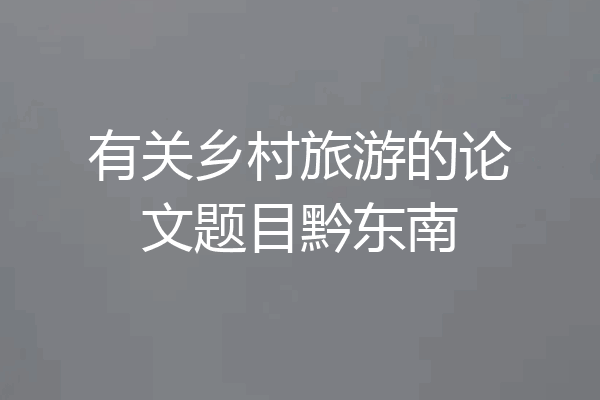 有关乡村旅游的论文题目黔东南