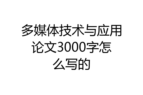 多媒体技术与应用论文3000字怎么写的