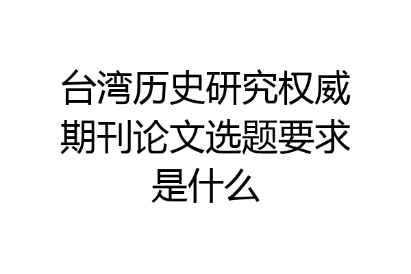 台湾历史研究权威期刊论文选题要求是什么