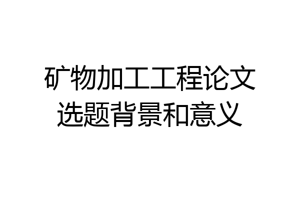 矿物加工工程论文选题背景和意义