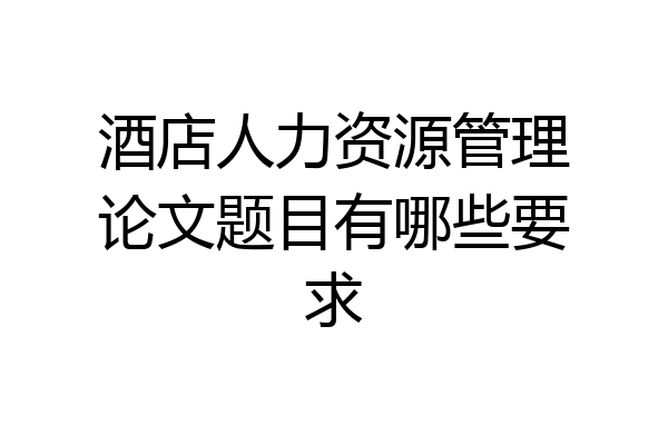 酒店人力资源管理论文题目有哪些要求