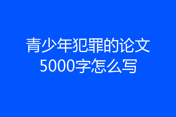 青少年犯罪的论文5000字怎么写