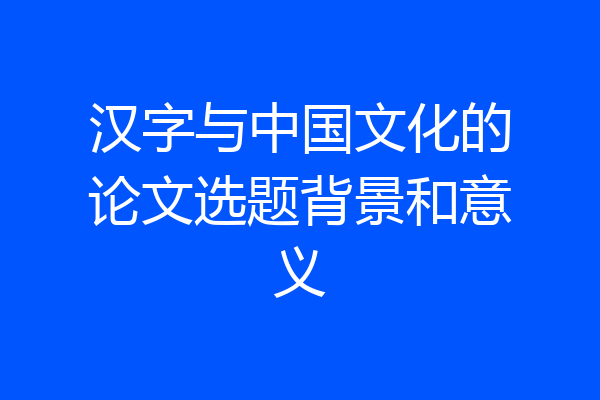 汉字与中国文化的论文选题背景和意义