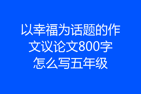 以幸福为话题的作文议论文800字怎么写五年级