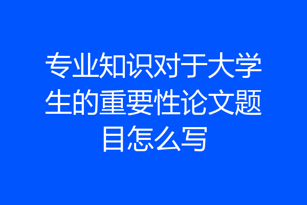 专业知识对于大学生的重要性论文题目怎么写