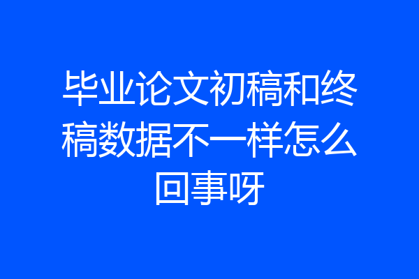 毕业论文初稿和终稿数据不一样怎么回事呀