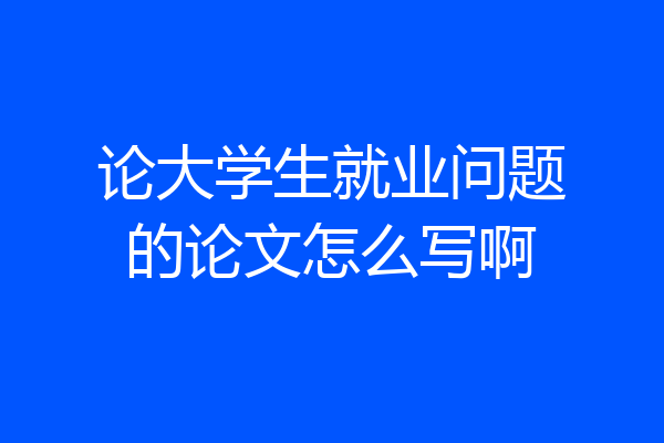 论大学生就业问题的论文怎么写啊