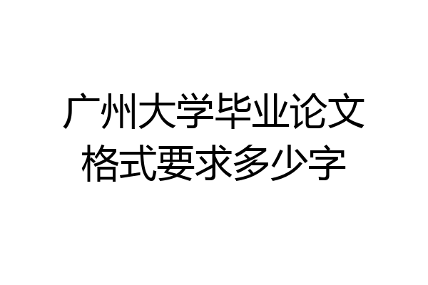 广州大学毕业论文格式要求多少字