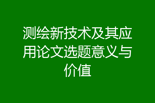 测绘新技术及其应用论文选题意义与价值