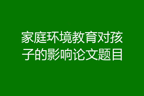 家庭环境教育对孩子的影响论文题目