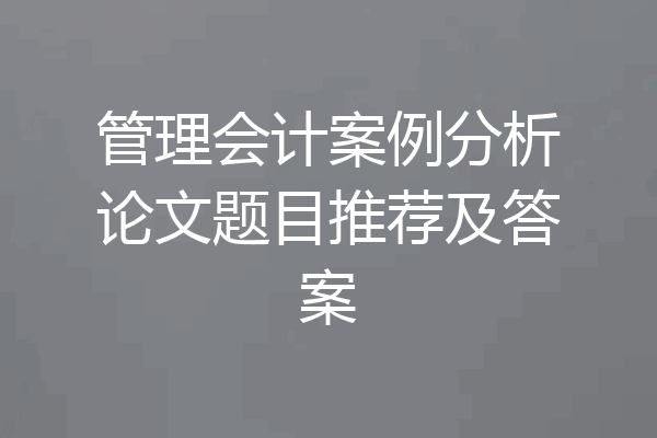 管理会计案例分析论文题目推荐及答案