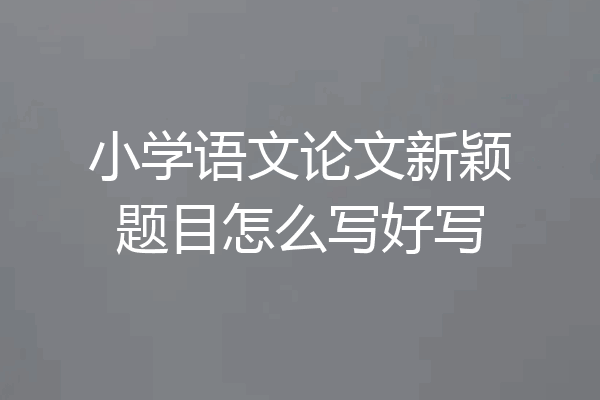 小学语文论文新颖题目怎么写好写