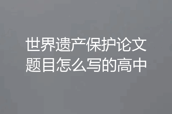 世界遗产保护论文题目怎么写的高中