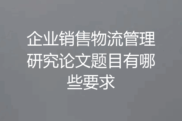 企业销售物流管理研究论文题目有哪些要求