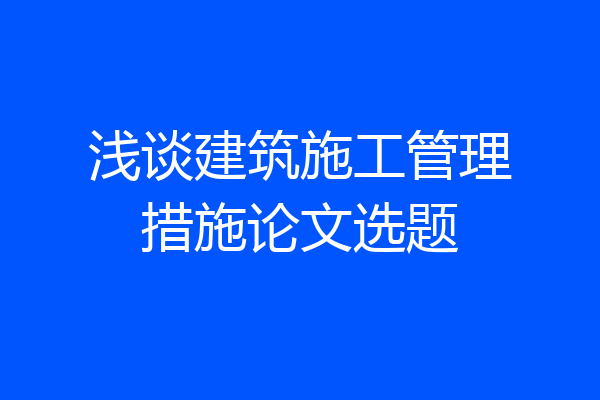 浅谈建筑施工管理措施论文选题