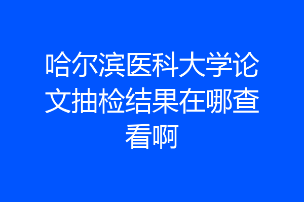哈尔滨医科大学论文抽检结果在哪查看啊