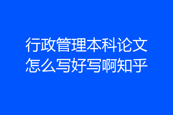 行政管理本科论文怎么写好写啊知乎