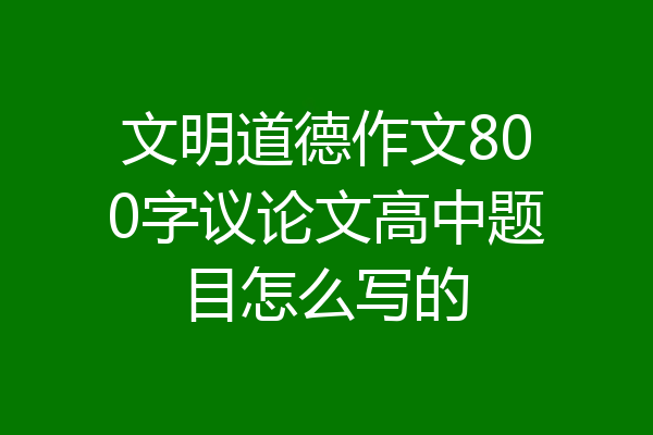 文明道德作文800字议论文高中题目怎么写的
