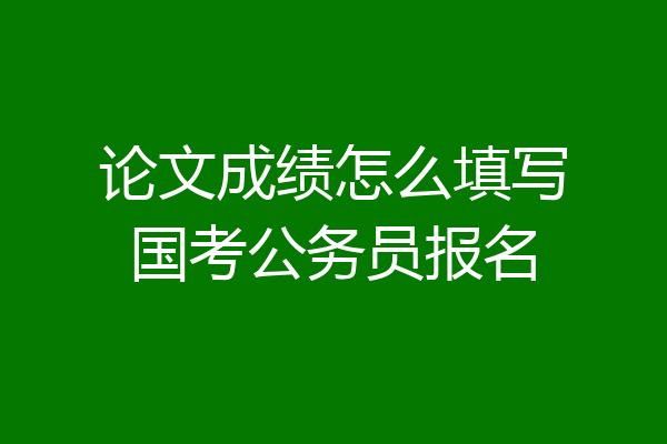 论文成绩怎么填写国考公务员报名
