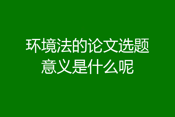 环境法的论文选题意义是什么呢