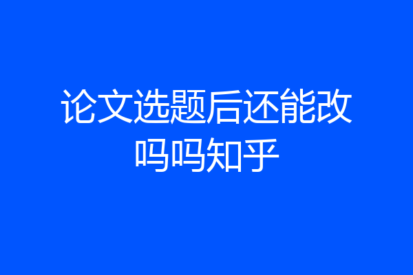 论文选题后还能改吗吗知乎