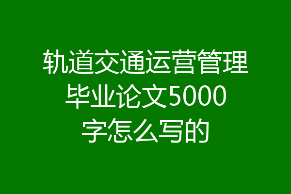 轨道交通运营管理毕业论文5000字怎么写的
