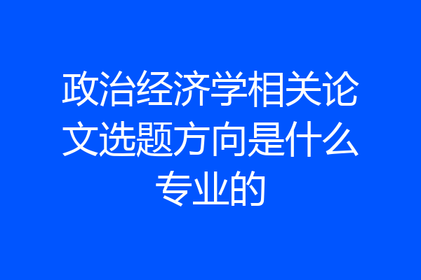 政治经济学相关论文选题方向是什么专业的