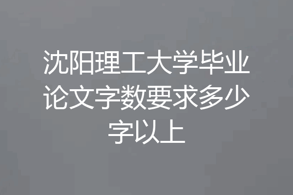 沈阳理工大学毕业论文字数要求多少字以上