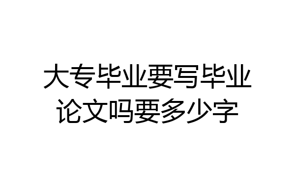 大专毕业要写毕业论文吗要多少字