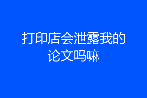 打印店会泄露我的论文吗嘛