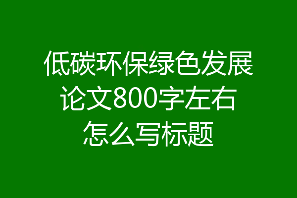 低碳环保绿色发展论文800字左右怎么写标题