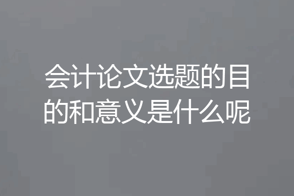 会计论文选题的目的和意义是什么呢