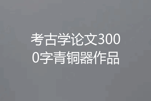 考古学论文3000字青铜器作品