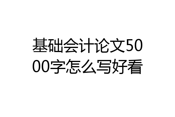 基础会计论文5000字怎么写好看