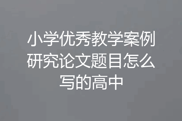 小学优秀教学案例研究论文题目怎么写的高中