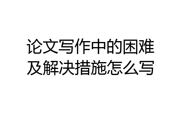 论文写作中的困难及解决措施怎么写