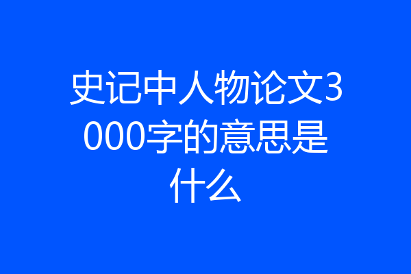 史记中人物论文3000字的意思是什么
