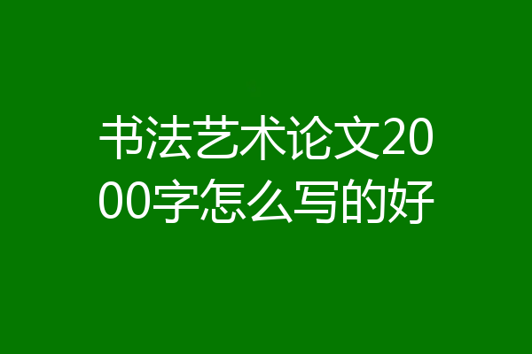 书法艺术论文2000字怎么写的好