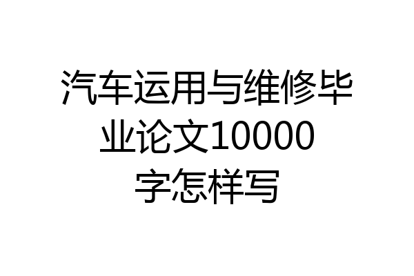 汽车运用与维修毕业论文10000字怎样写
